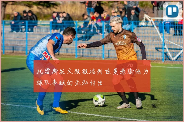 托雷斯发文致敬格列兹曼感谢他为球队奉献的无私付出