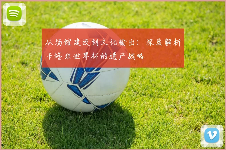 从场馆建设到文化输出：深度解析卡塔尔世界杯的遗产战略