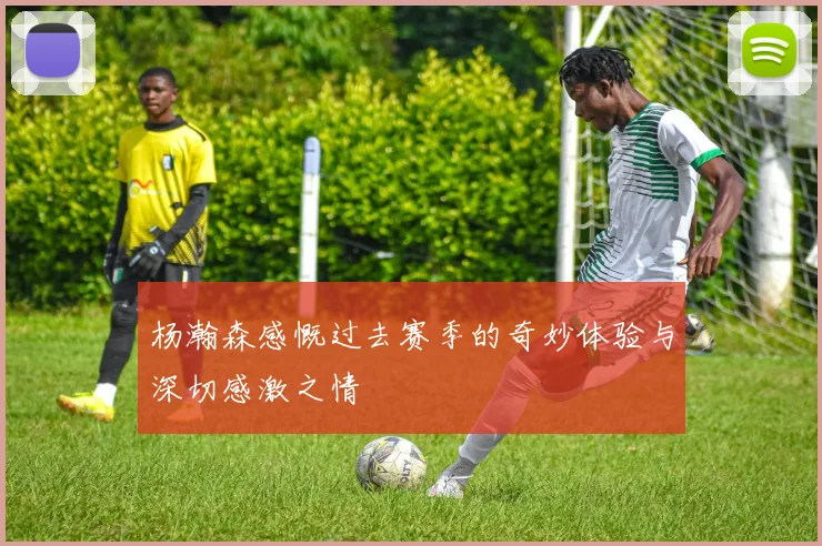 杨瀚森感慨过去赛季的奇妙体验与深切感激之情