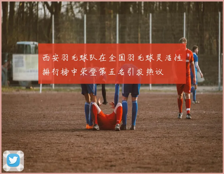 西安羽毛球队在全国羽毛球灵活性排行榜中荣登第五名引发热议