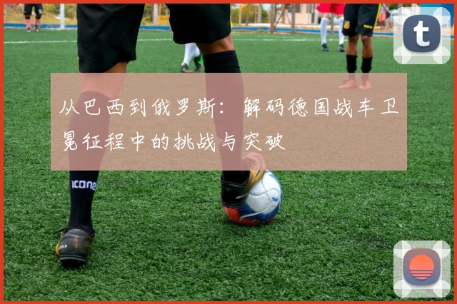 从巴西到俄罗斯：解码德国战车卫冕征程中的挑战与突破